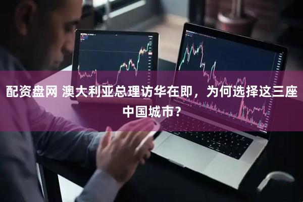 配资盘网 澳大利亚总理访华在即，为何选择这三座中国城市？