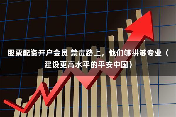 股票配资开户会员 禁毒路上，他们够拼够专业（建设更高水平的平安中国）