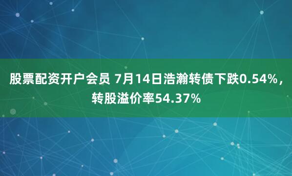 股票配资开户会员 7月14日浩瀚转债下跌0.54%，转股溢价率54.37%