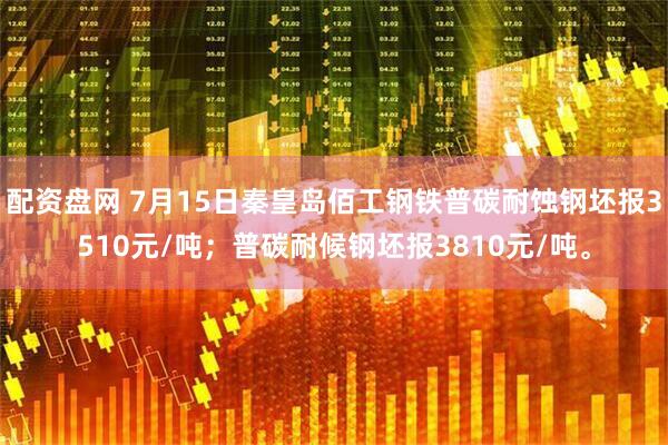 配资盘网 7月15日秦皇岛佰工钢铁普碳耐蚀钢坯报3510元/吨；普碳耐候钢坯报3810元/吨。