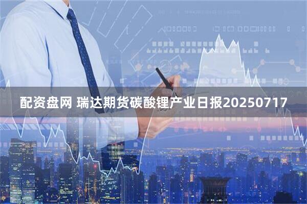 配资盘网 瑞达期货碳酸锂产业日报20250717