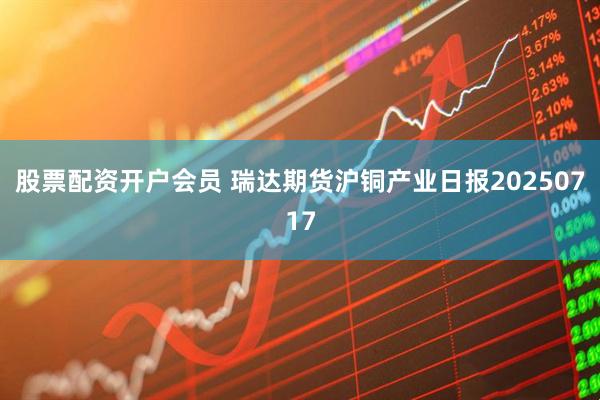 股票配资开户会员 瑞达期货沪铜产业日报20250717