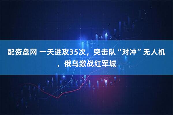配资盘网 一天进攻35次，突击队“对冲”无人机，俄乌激战红军城