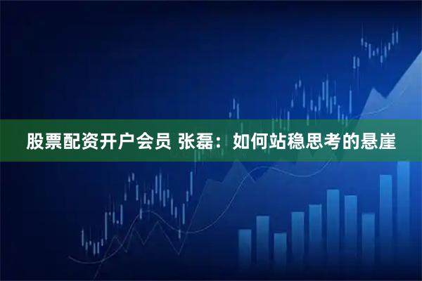 股票配资开户会员 张磊：如何站稳思考的悬崖