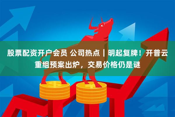 股票配资开户会员 公司热点｜明起复牌！开普云重组预案出炉，交易价格仍是谜