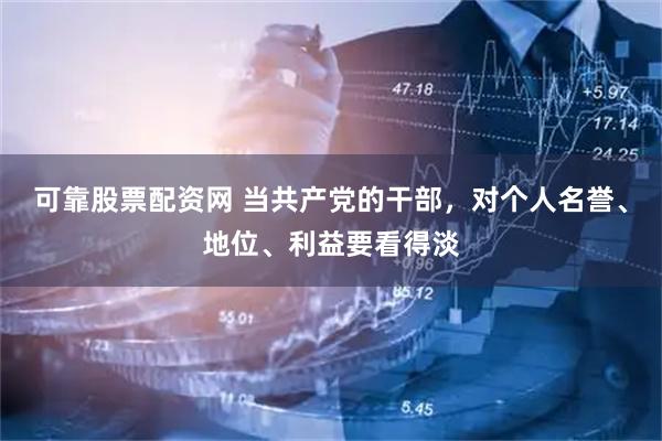 可靠股票配资网 当共产党的干部，对个人名誉、地位、利益要看得淡