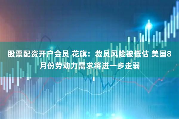 股票配资开户会员 花旗：裁员风险被低估 美国8月份劳动力需求将进一步走弱