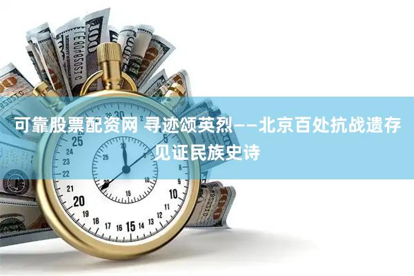 可靠股票配资网 寻迹颂英烈——北京百处抗战遗存见证民族史诗