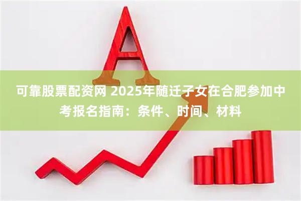 可靠股票配资网 2025年随迁子女在合肥参加中考报名指南：条件、时间、材料