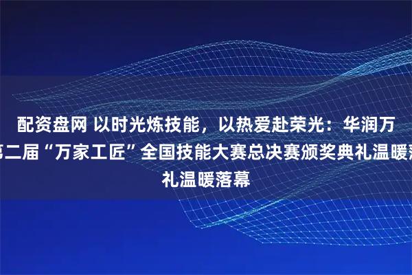 配资盘网 以时光炼技能，以热爱赴荣光：华润万家第二届“万家工匠”全国技能大赛总决赛颁奖典礼温暖落幕