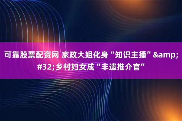 可靠股票配资网 家政大姐化身“知识主播” 乡村妇女成“非遗推介官”